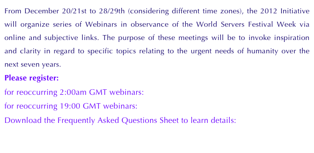 From December 20/21st to 28/29th (considering different time zones), the 2012 Initiative will organize series of Webinars in observance of the World Servers Festival Week via online and subjective links. The purpose of these meetings will be to invoke inspiration and clarity in regard to specific topics relating to the urgent needs of humanity over the next seven years.
Please register: 
for reoccurring 2:00am GMT webinars: Register here
for reoccurring 19:00 GMT webinars:    Register here
Download the Frequently Asked Questions Sheet to learn details:
         